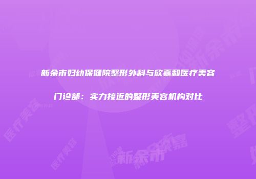 新余市妇幼保健院整形外科与欣嘉和医疗美容门诊部：实力接近的整形美容机构对比