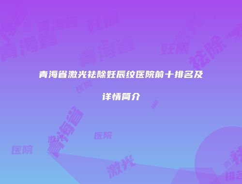 青海省激光祛除妊辰纹医院前十排名及详情简介