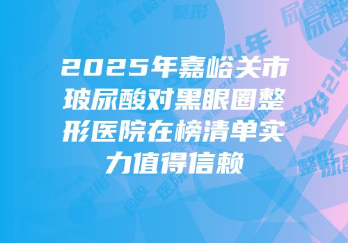 2025年嘉峪关市玻尿酸对黑眼圈整形医院在榜清单实力值得信赖