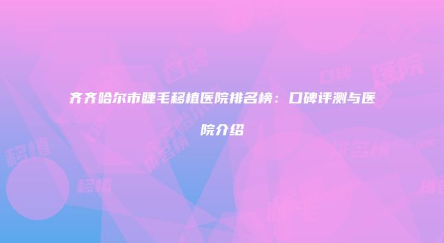 齐齐哈尔市睫毛移植医院排名榜：口碑评测与医院介绍