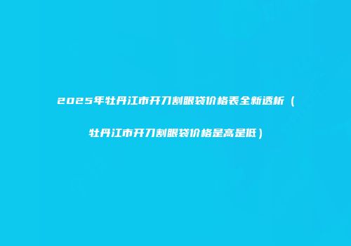 2025年牡丹江市开刀割眼袋价格表全新透析（牡丹江市开刀割眼袋价格是高是低）