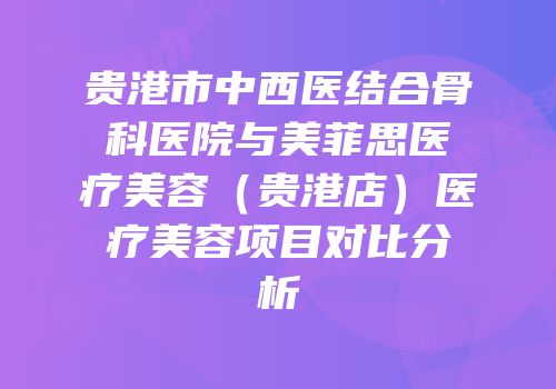贵港市中西医结合骨科医院与美菲思医疗美容（贵港店）医疗美容项目对比分析