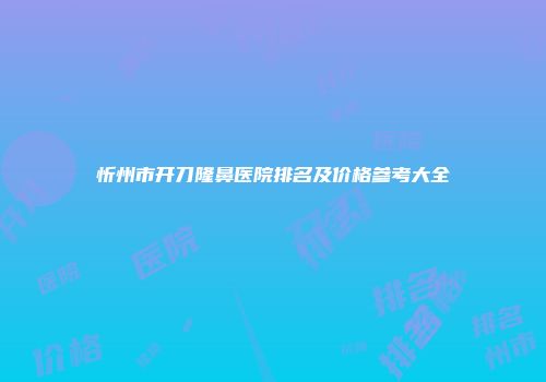 忻州市开刀隆鼻医院排名及价格参考大全