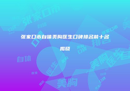 张家口市自体美胸医生口碑排名前十名揭晓