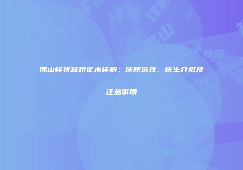 佛山杯状耳矫正术详解：医院选择、医生介绍及注意事项