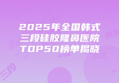 2025年全国韩式三段硅胶隆鼻医院TOP50榜单揭晓