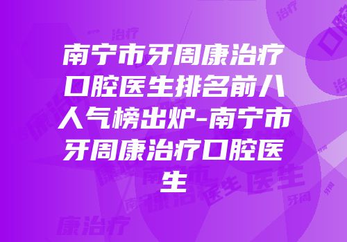 南宁市牙周康治疗口腔医生排名前八人气榜出炉-南宁市牙周康治疗口腔医生