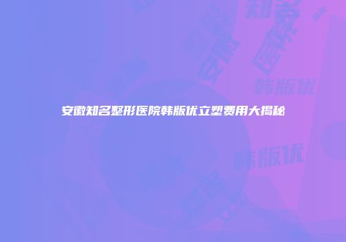安徽知名整形医院韩版优立塑费用大揭秘