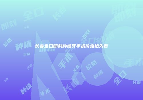 长春全口即刻种植牙手术价格抢先看