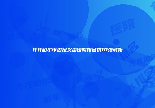 齐齐哈尔市固定义齿医院排名前10强解析