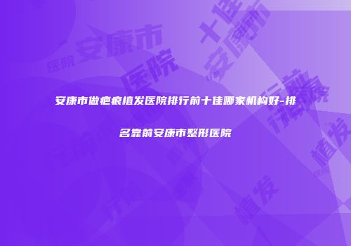 安康市做疤痕植发医院排行前十佳哪家机构好-排名靠前安康市整形医院
