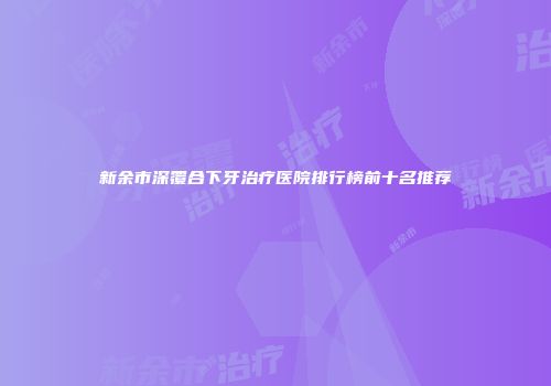 新余市深覆合下牙治疗医院排行榜前十名推荐