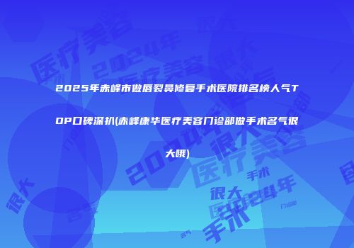 2025年赤峰市做唇裂鼻修复手术医院排名榜人气TOP口碑深扒(赤峰康华医疗美容门诊部做手术名气很大哦)