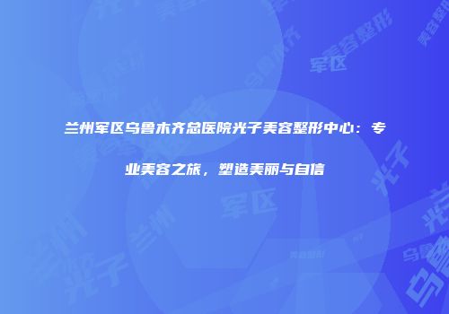 兰州军区乌鲁木齐总医院光子美容整形中心：专业美容之旅，塑造美丽与自信