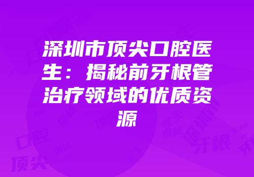 深圳市顶尖口腔医生：揭秘前牙根管治疗领域的优质资源
