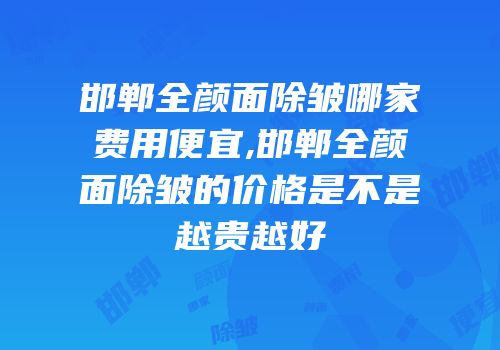 邯郸全颜面除皱哪家费用便宜,邯郸全颜面除皱的价格是不是越贵越好