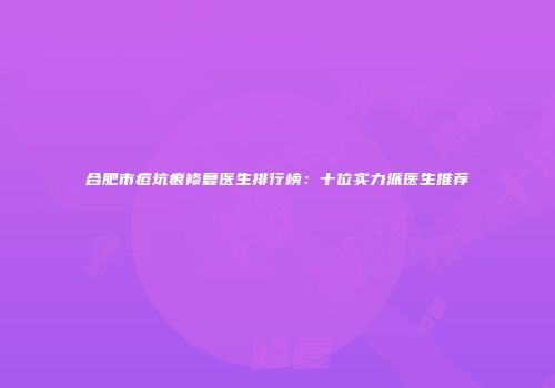 合肥市痘坑痕修复医生排行榜：十位实力派医生推荐
