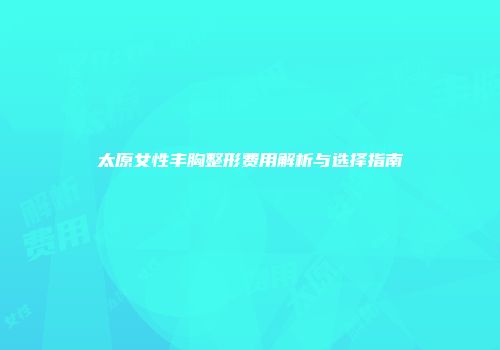 太原女性丰胸整形费用解析与选择指南