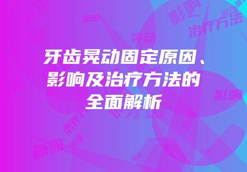 牙齿晃动固定原因、影响及治疗方法的全面解析