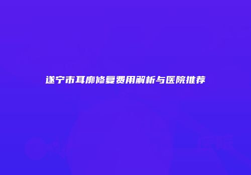 遂宁市耳廓修复费用解析与医院推荐