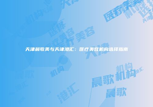 天津晨歌美与天津港汇：医疗美容机构选择指南