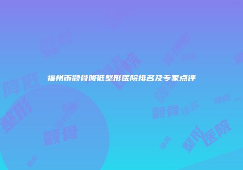 福州市颧骨降低整形医院排名及专家点评