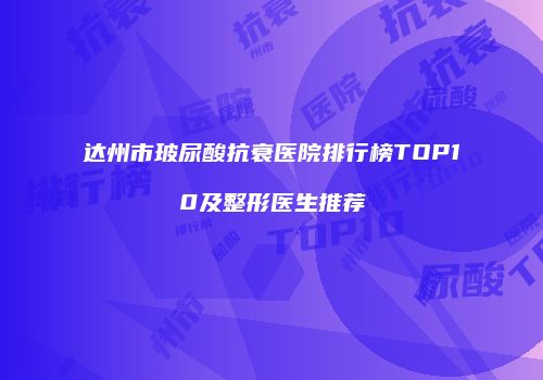 达州市玻尿酸抗衰医院排行榜TOP10及整形医生推荐