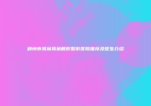 郑州市耳朵耳朵畸形整形医院推荐及医生介绍