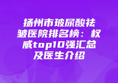 扬州市玻尿酸祛皱医院排名榜：权威top10强汇总及医生介绍