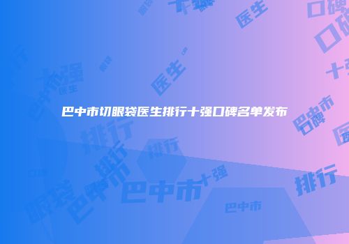巴中市切眼袋医生排行十强口碑名单发布