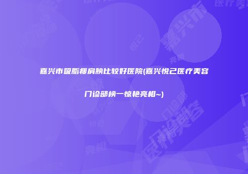 嘉兴市吸脂瘦肩膀比较好医院(嘉兴悦己医疗美容门诊部榜一惊艳亮相~)