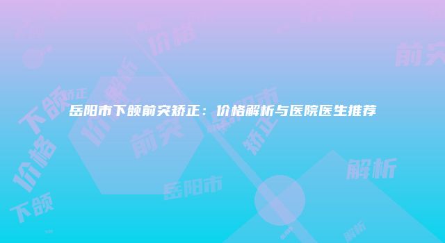 岳阳市下颌前突矫正：价格解析与医院医生推荐