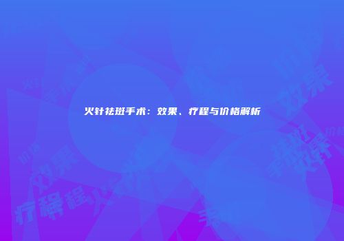 火针祛斑手术：效果、疗程与价格解析