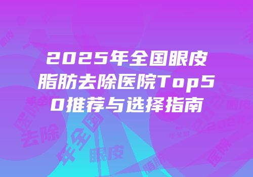 2025年全国眼皮脂肪去除医院Top50推荐与选择指南
