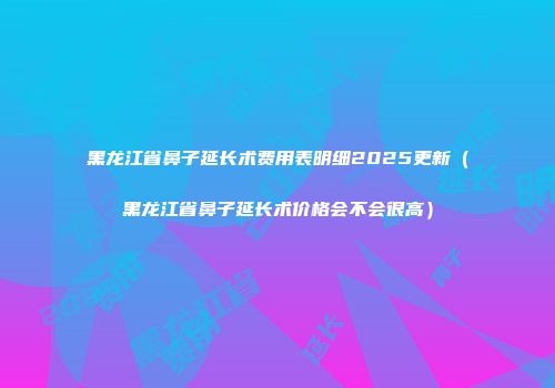 黑龙江省鼻子延长术费用表明细2025更新（黑龙江省鼻子延长术价格会不会很高）