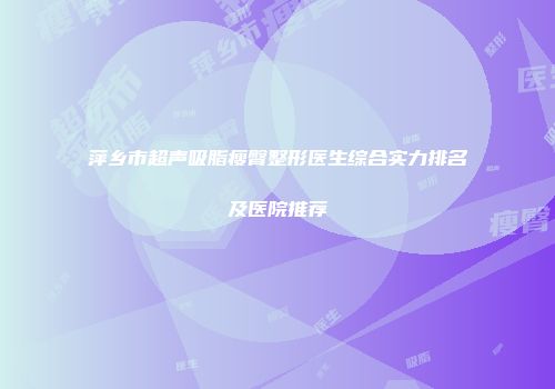 萍乡市超声吸脂瘦臀整形医生综合实力排名及医院推荐