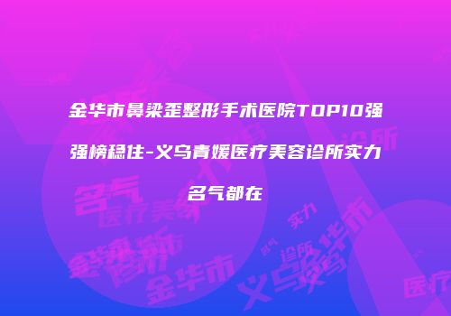 金华市鼻梁歪整形手术医院TOP10强强榜稳住-义乌青媛医疗美容诊所实力名气都在