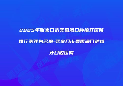 2025年张家口市美国满口种植牙医院排行测评白名单-张家口市美国满口种植牙口腔医院