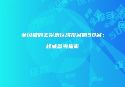 全国镭射去雀斑医院排名前50名：权威参考指南