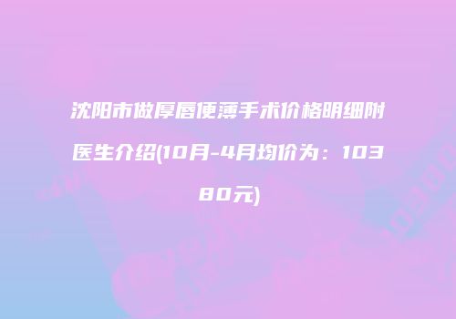 沈阳市做厚唇便薄手术价格明细附医生介绍(10月-4月均价为：10380元)