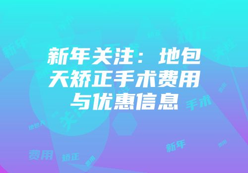 新年关注：地包天矫正手术费用与优惠信息