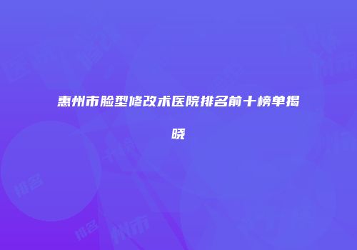 惠州市脸型修改术医院排名前十榜单揭晓