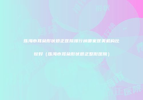 珠海市耳朵形状矫正医院排行榜哪家医美机构比较好（珠海市耳朵形状矫正整形医院）