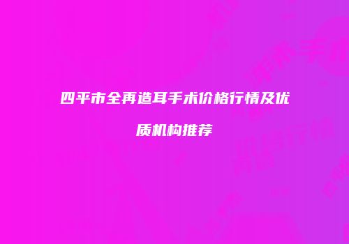 四平市全再造耳手术价格行情及优质机构推荐