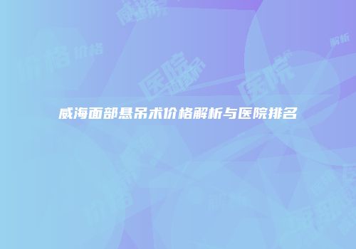 威海面部悬吊术价格解析与医院排名