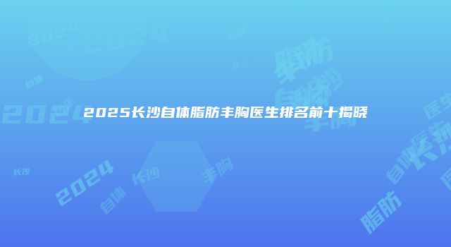 2025长沙自体脂肪丰胸医生排名前十揭晓
