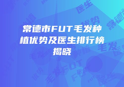 常德市FUT毛发种植优势及医生排行榜揭晓