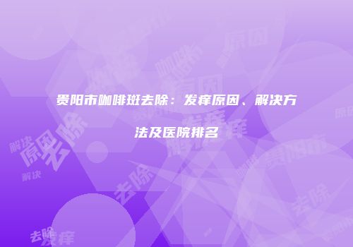 贵阳市咖啡斑去除：发痒原因、解决方法及医院排名