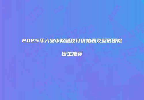 2025年六安市除皱纹针价格表及整形医院医生推荐