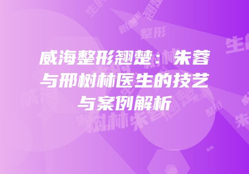 威海整形翘楚：朱蓉与邢树林医生的技艺与案例解析